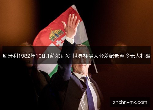 匈牙利1982年10比1萨尔瓦多 世界杯最大分差纪录至今无人打破 匈牙利1982年10比1萨尔瓦多 世界杯最大分差纪录至今无人打破